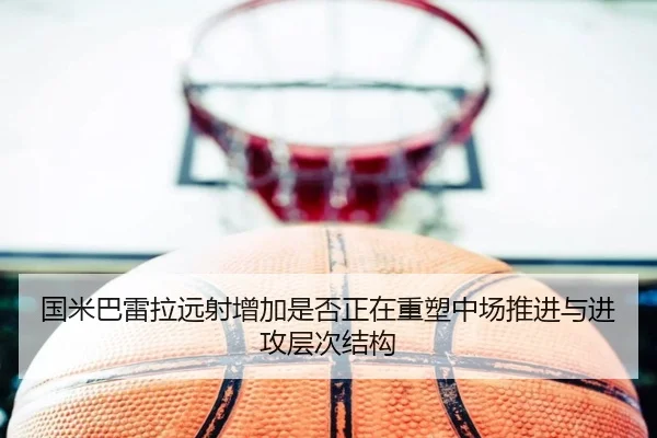 国米巴雷拉远射增加是否正在重塑中场推进与进攻层次结构