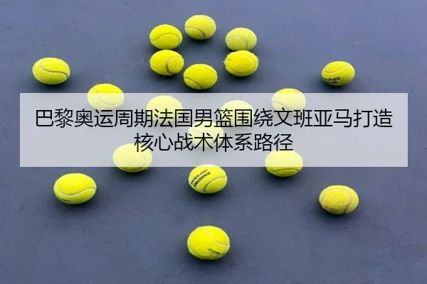 巴黎奥运周期法国男篮围绕文班亚马打造核心战术体系路径