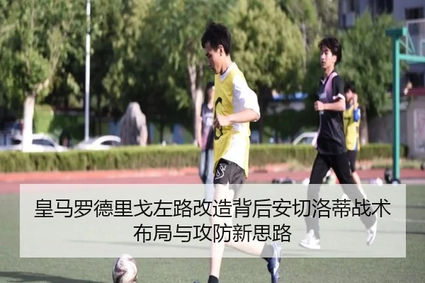 皇马罗德里戈左路改造背后安切洛蒂战术布局与攻防新思路