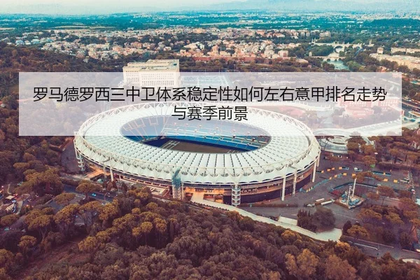 罗马德罗西三中卫体系稳定性如何左右意甲排名走势与赛季前景