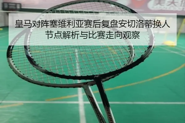 皇马对阵塞维利亚赛后复盘安切洛蒂换人节点解析与比赛走向观察