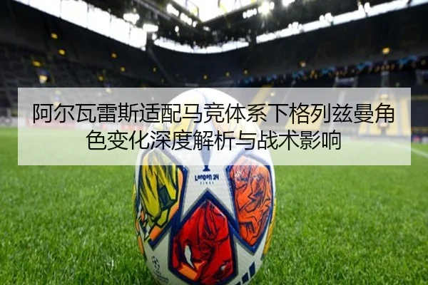 阿尔瓦雷斯适配马竞体系下格列兹曼角色变化深度解析与战术影响