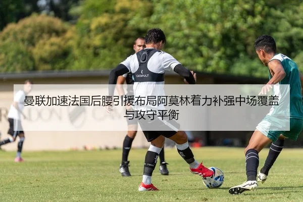 曼联加速法国后腰引援布局阿莫林着力补强中场覆盖与攻守平衡